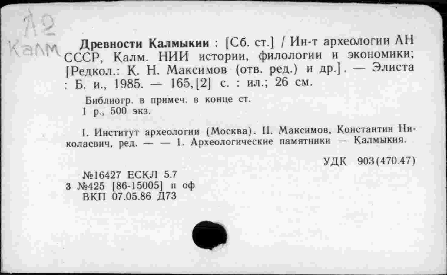 ﻿Древности Калмыкии : [Сб. ст.] / Ин-т археологии АН СССР, Калм. НИИ истории, филологии и экономики; [Редкол.: К- Н. Максимов (отв. ред.) и др.]. — Элиста : Б. и., 1985. — 165, [2] с. : ил.; 26 см.
Библиогр. в примем, в конце ст.
1 р., 500 экз.
I. Институт археологии (Москва). II. Максимов, Константин Николаевич, ред. — — 1. Археологические памятники — Калмыкия.
№16427 ЕСКЛ 5.7 3 №425 [86-15005] п оф ВКП 07.05.86 Д73
УДК 903(470.47)